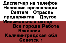 Диспетчер на телефон › Название организации ­ Септем › Отрасль предприятия ­ Другое › Минимальный оклад ­ 23 000 - Все города Работа » Вакансии   . Калининградская обл.,Советск г.